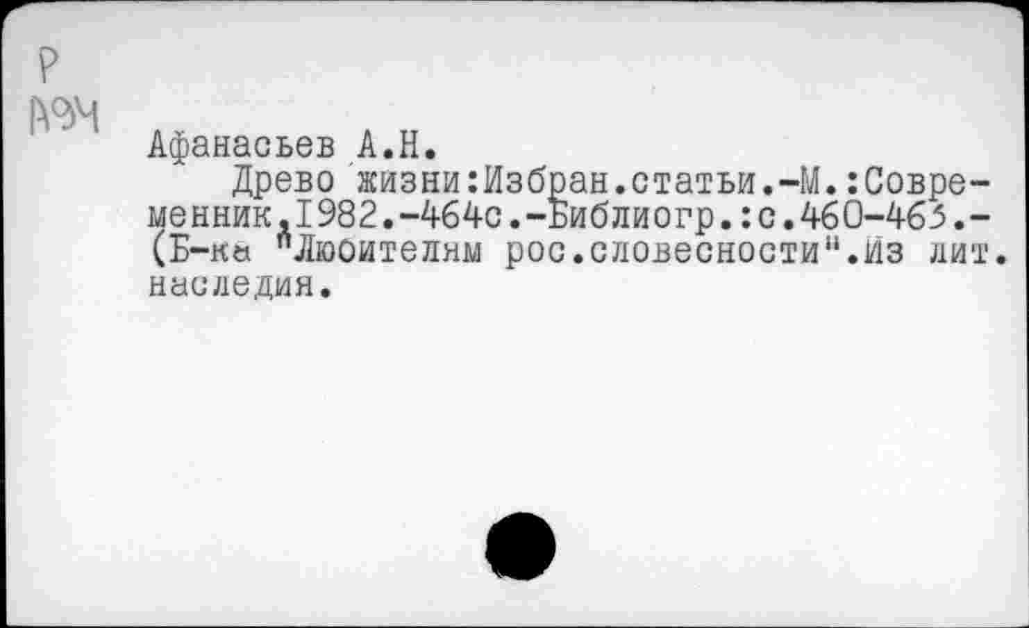 ﻿Афанасьев А.Н.
Древо жизни:Избран.статьи.~М.Современник, 1982.-464с.-Библиогр,: с. 46 0-465.-(Б-ка "Люоителям рос.словесности“.Из лит. наследия.